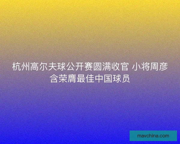杭州高尔夫球公开赛圆满收官 小将周彦含荣膺最佳中国球员