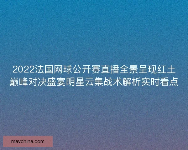 2022法国网球公开赛直播全景呈现红土巅峰对决盛宴明星云集战术解析实时看点