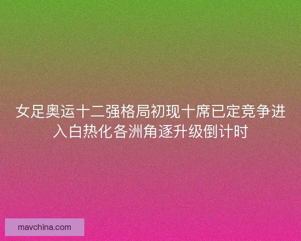 女足奥运十二强格局初现十席已定竞争进入白热化各洲角逐升级倒计时